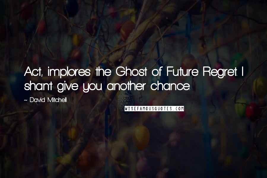 David Mitchell Quotes: Act, implores the Ghost of Future Regret. I shan't give you another chance.