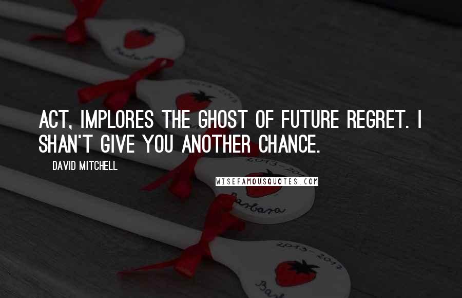 David Mitchell Quotes: Act, implores the Ghost of Future Regret. I shan't give you another chance.