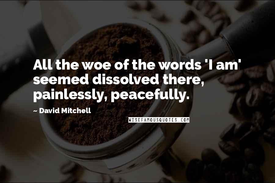 David Mitchell Quotes: All the woe of the words 'I am' seemed dissolved there, painlessly, peacefully.