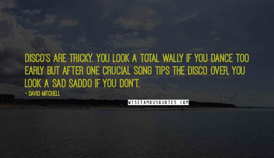 David Mitchell Quotes: Disco's are tricky. You look a total wally if you dance too early but after one crucial song tips the disco over, you look a sad saddo if you don't.