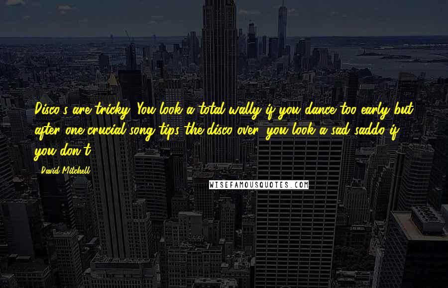 David Mitchell Quotes: Disco's are tricky. You look a total wally if you dance too early but after one crucial song tips the disco over, you look a sad saddo if you don't.