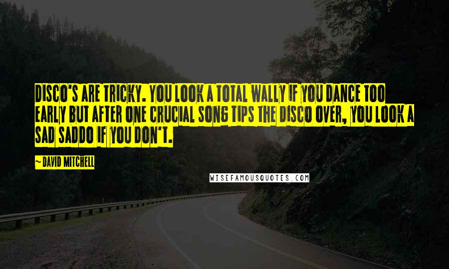 David Mitchell Quotes: Disco's are tricky. You look a total wally if you dance too early but after one crucial song tips the disco over, you look a sad saddo if you don't.