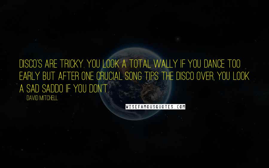 David Mitchell Quotes: Disco's are tricky. You look a total wally if you dance too early but after one crucial song tips the disco over, you look a sad saddo if you don't.