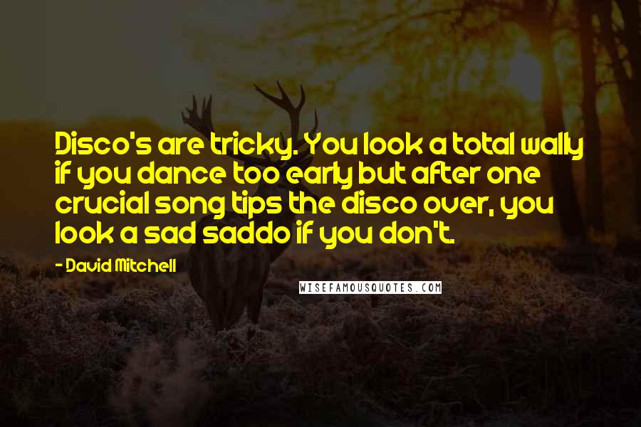 David Mitchell Quotes: Disco's are tricky. You look a total wally if you dance too early but after one crucial song tips the disco over, you look a sad saddo if you don't.