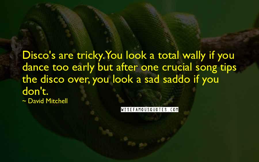 David Mitchell Quotes: Disco's are tricky. You look a total wally if you dance too early but after one crucial song tips the disco over, you look a sad saddo if you don't.