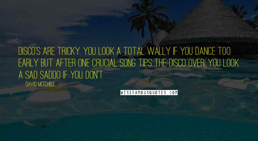 David Mitchell Quotes: Disco's are tricky. You look a total wally if you dance too early but after one crucial song tips the disco over, you look a sad saddo if you don't.