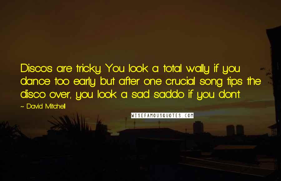 David Mitchell Quotes: Disco's are tricky. You look a total wally if you dance too early but after one crucial song tips the disco over, you look a sad saddo if you don't.