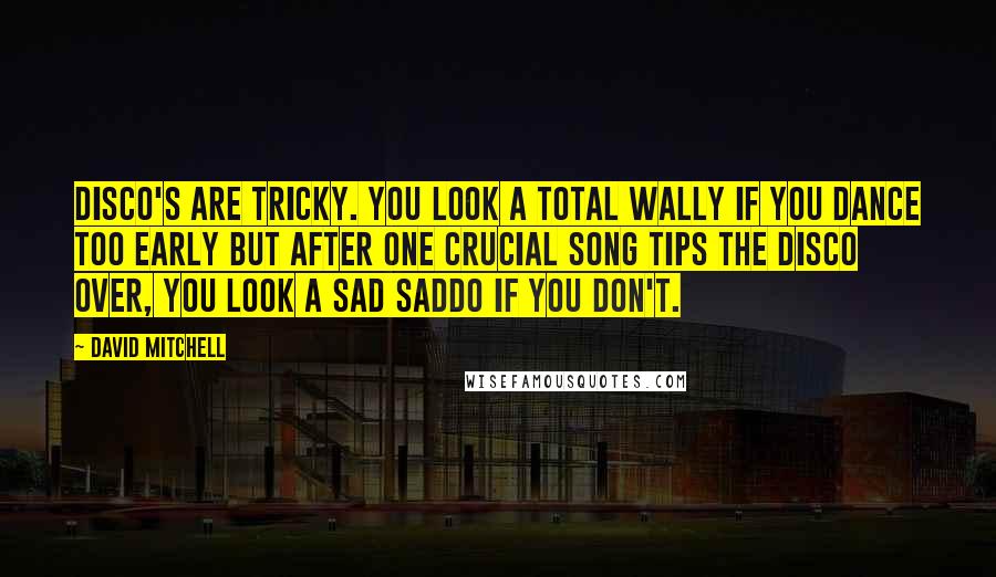 David Mitchell Quotes: Disco's are tricky. You look a total wally if you dance too early but after one crucial song tips the disco over, you look a sad saddo if you don't.