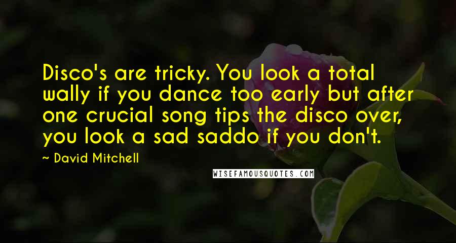 David Mitchell Quotes: Disco's are tricky. You look a total wally if you dance too early but after one crucial song tips the disco over, you look a sad saddo if you don't.