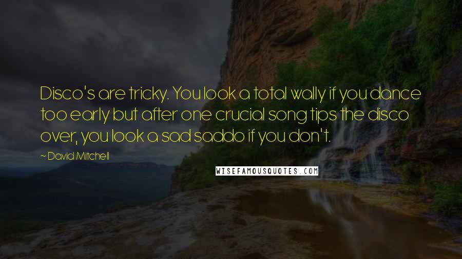 David Mitchell Quotes: Disco's are tricky. You look a total wally if you dance too early but after one crucial song tips the disco over, you look a sad saddo if you don't.