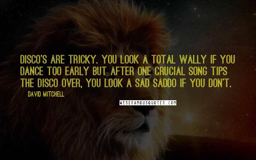 David Mitchell Quotes: Disco's are tricky. You look a total wally if you dance too early but after one crucial song tips the disco over, you look a sad saddo if you don't.