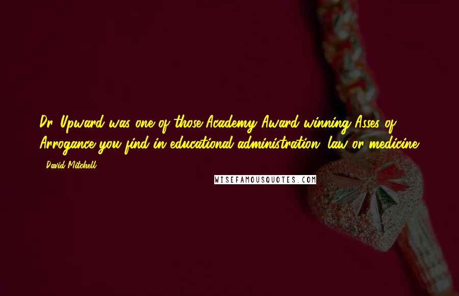 David Mitchell Quotes: Dr. Upward was one of those Academy Award-winning Asses of Arrogance you find in educational administration, law or medicine.
