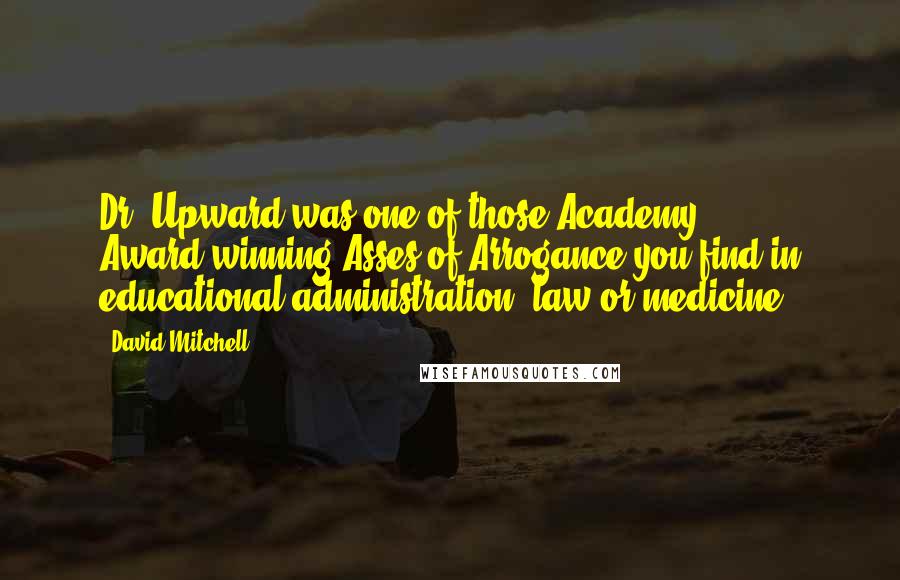 David Mitchell Quotes: Dr. Upward was one of those Academy Award-winning Asses of Arrogance you find in educational administration, law or medicine.