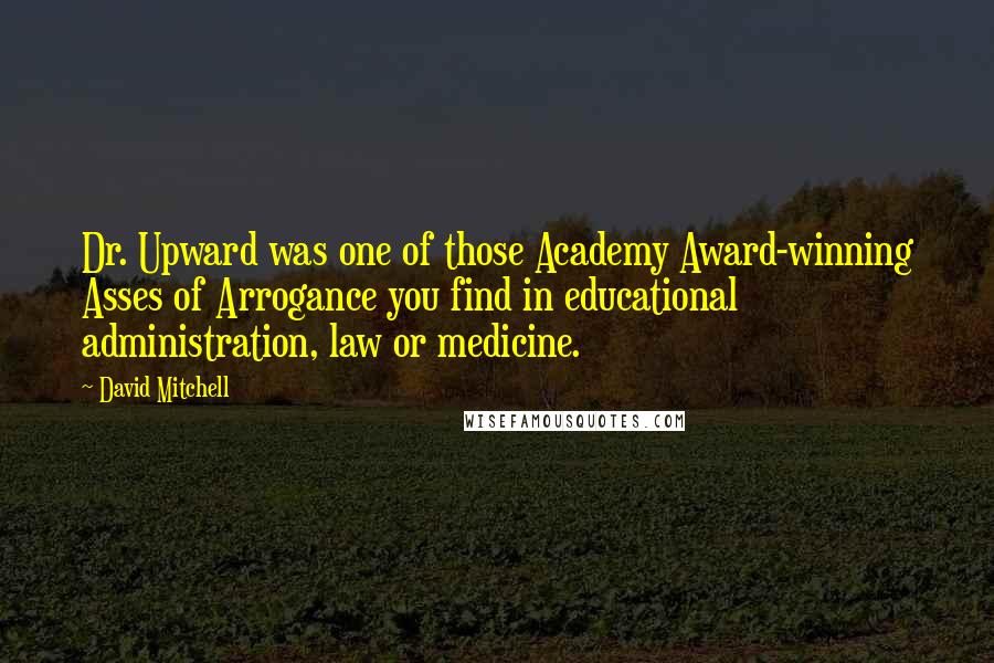 David Mitchell Quotes: Dr. Upward was one of those Academy Award-winning Asses of Arrogance you find in educational administration, law or medicine.