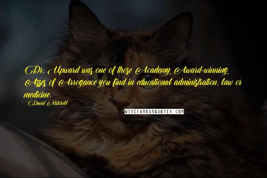 David Mitchell Quotes: Dr. Upward was one of those Academy Award-winning Asses of Arrogance you find in educational administration, law or medicine.