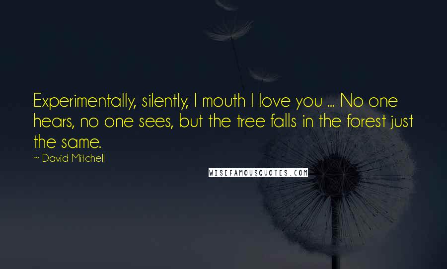 David Mitchell Quotes: Experimentally, silently, I mouth I love you ... No one hears, no one sees, but the tree falls in the forest just the same.