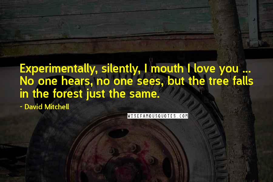 David Mitchell Quotes: Experimentally, silently, I mouth I love you ... No one hears, no one sees, but the tree falls in the forest just the same.