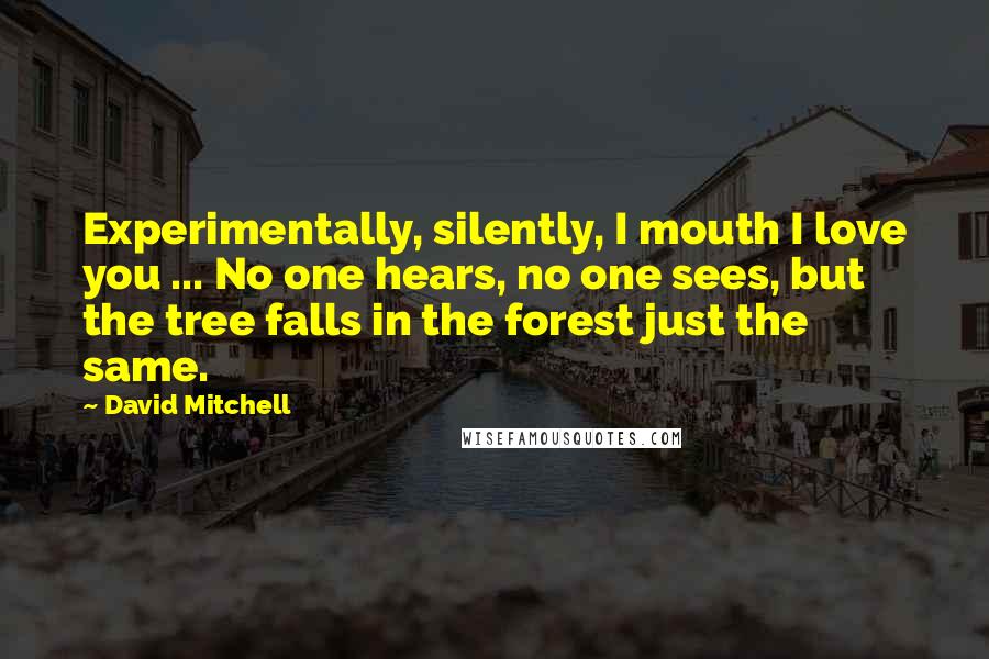 David Mitchell Quotes: Experimentally, silently, I mouth I love you ... No one hears, no one sees, but the tree falls in the forest just the same.