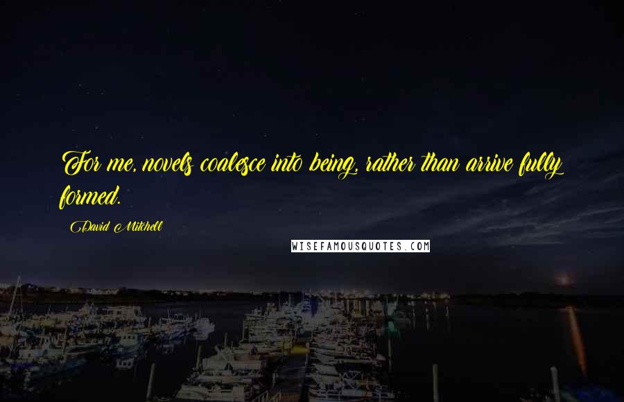 David Mitchell Quotes: For me, novels coalesce into being, rather than arrive fully formed.