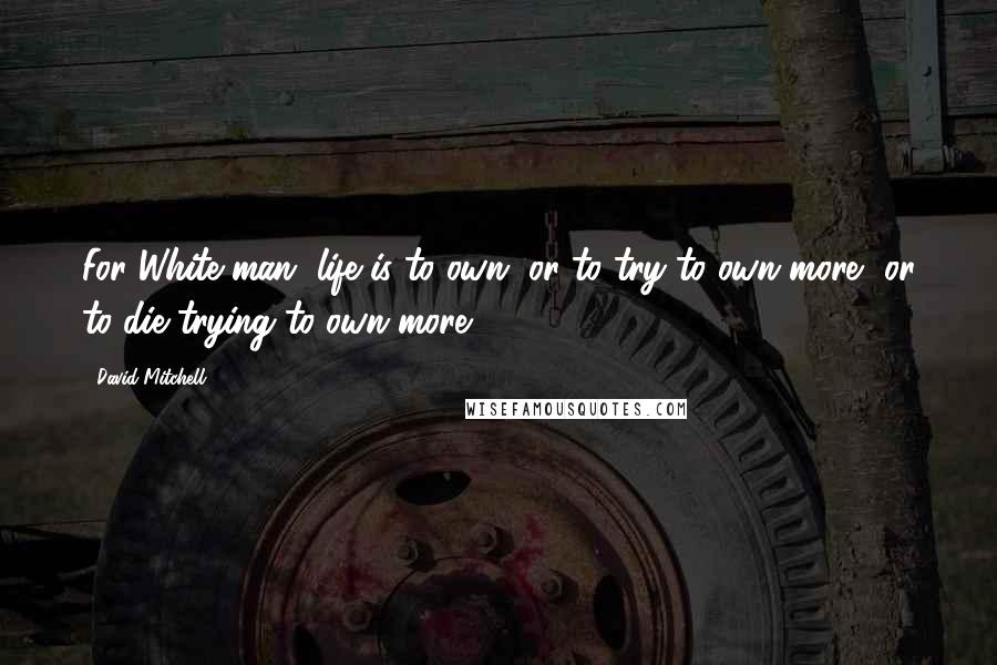 David Mitchell Quotes: For White man, life is to own, or to try to own more, or to die trying to own more.