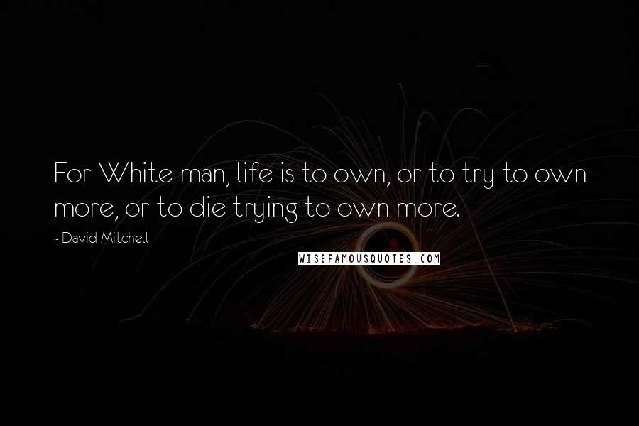 David Mitchell Quotes: For White man, life is to own, or to try to own more, or to die trying to own more.