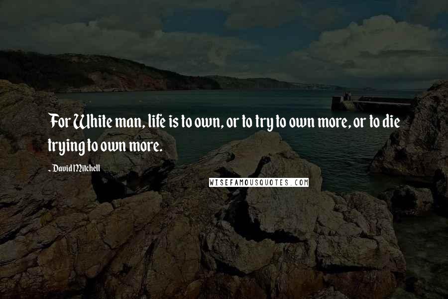 David Mitchell Quotes: For White man, life is to own, or to try to own more, or to die trying to own more.