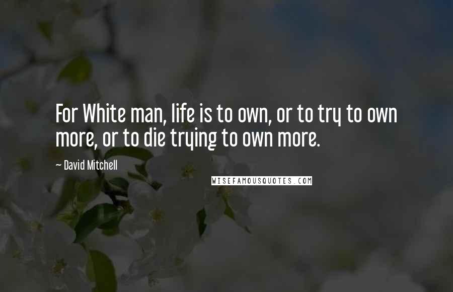 David Mitchell Quotes: For White man, life is to own, or to try to own more, or to die trying to own more.