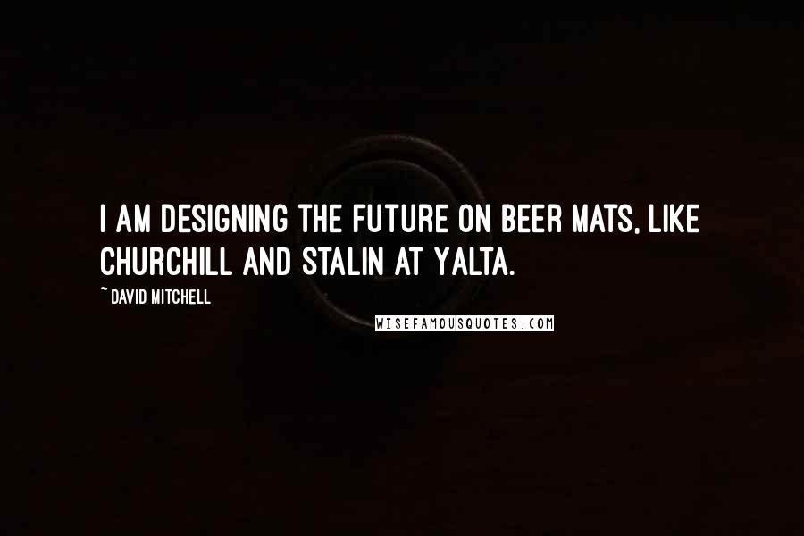 David Mitchell Quotes: I am designing the future on beer mats, like Churchill and Stalin at Yalta.