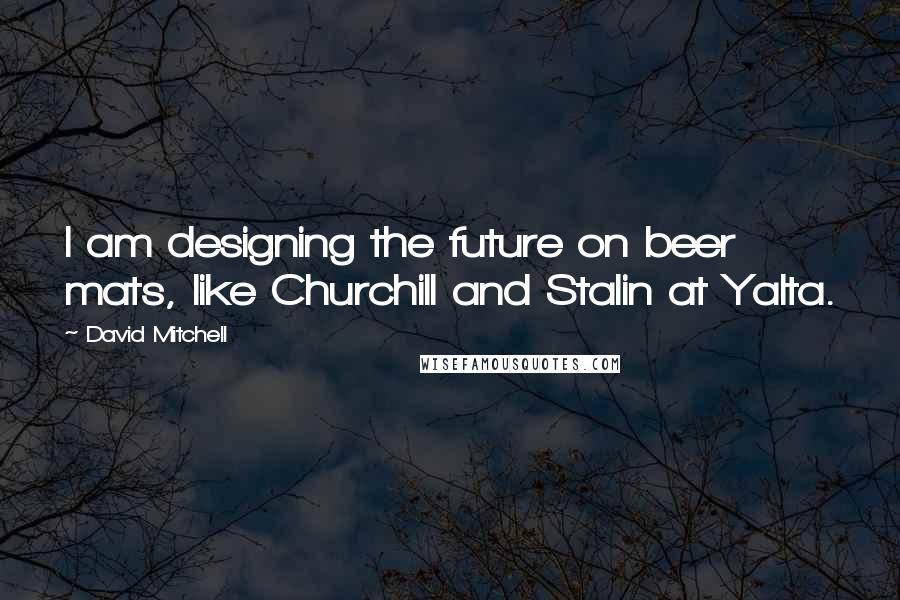 David Mitchell Quotes: I am designing the future on beer mats, like Churchill and Stalin at Yalta.