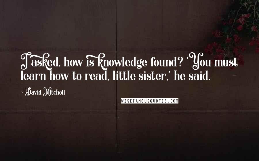 David Mitchell Quotes: I asked, how is knowledge found? 'You must learn how to read, little sister,' he said.