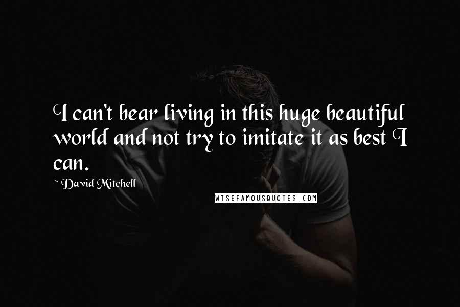 David Mitchell Quotes: I can't bear living in this huge beautiful world and not try to imitate it as best I can.