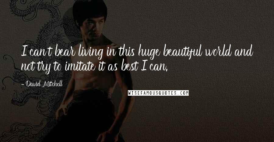 David Mitchell Quotes: I can't bear living in this huge beautiful world and not try to imitate it as best I can.