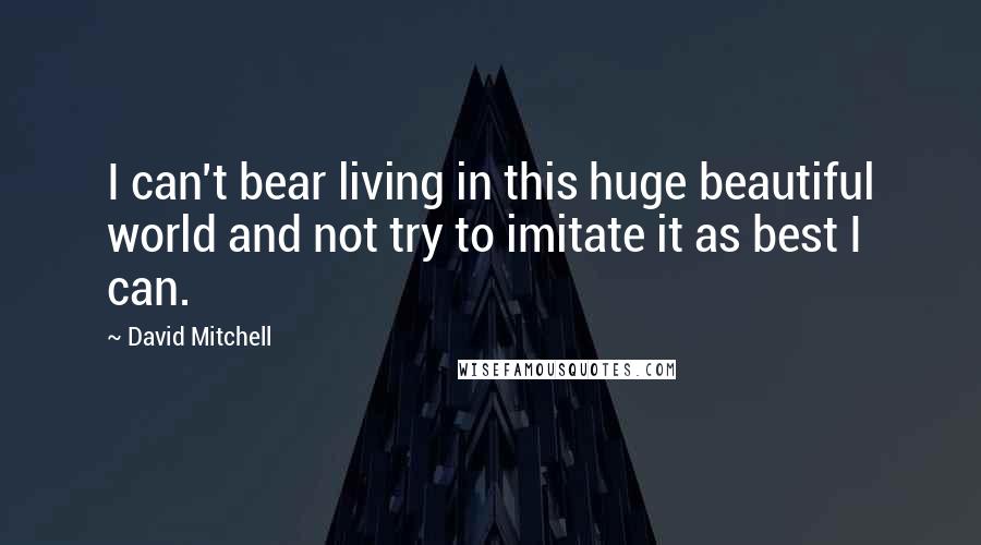 David Mitchell Quotes: I can't bear living in this huge beautiful world and not try to imitate it as best I can.