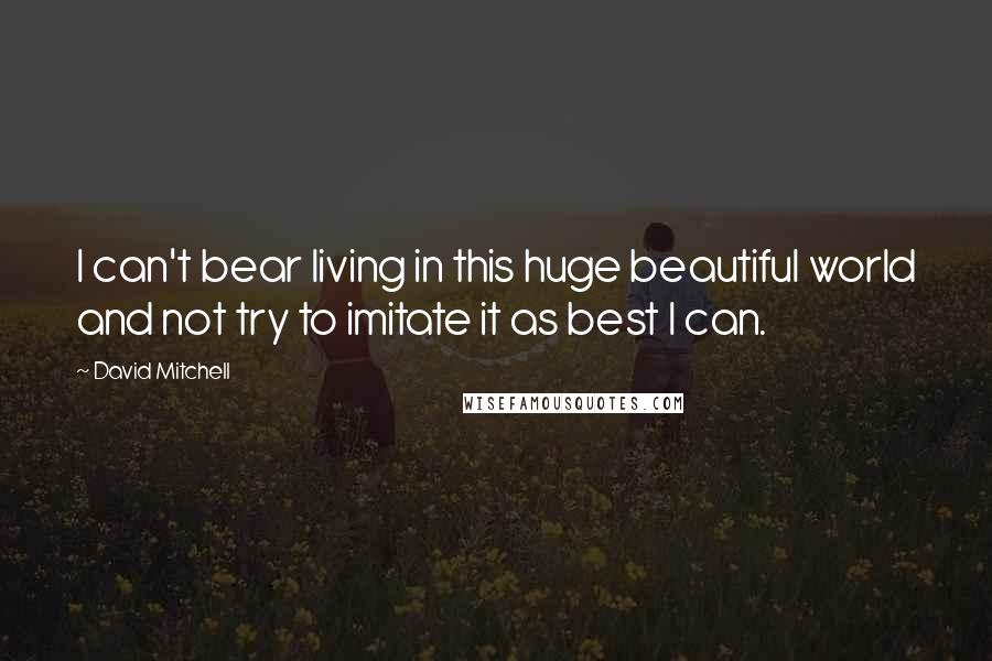 David Mitchell Quotes: I can't bear living in this huge beautiful world and not try to imitate it as best I can.