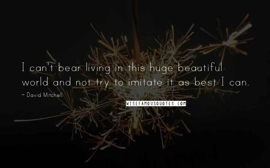 David Mitchell Quotes: I can't bear living in this huge beautiful world and not try to imitate it as best I can.