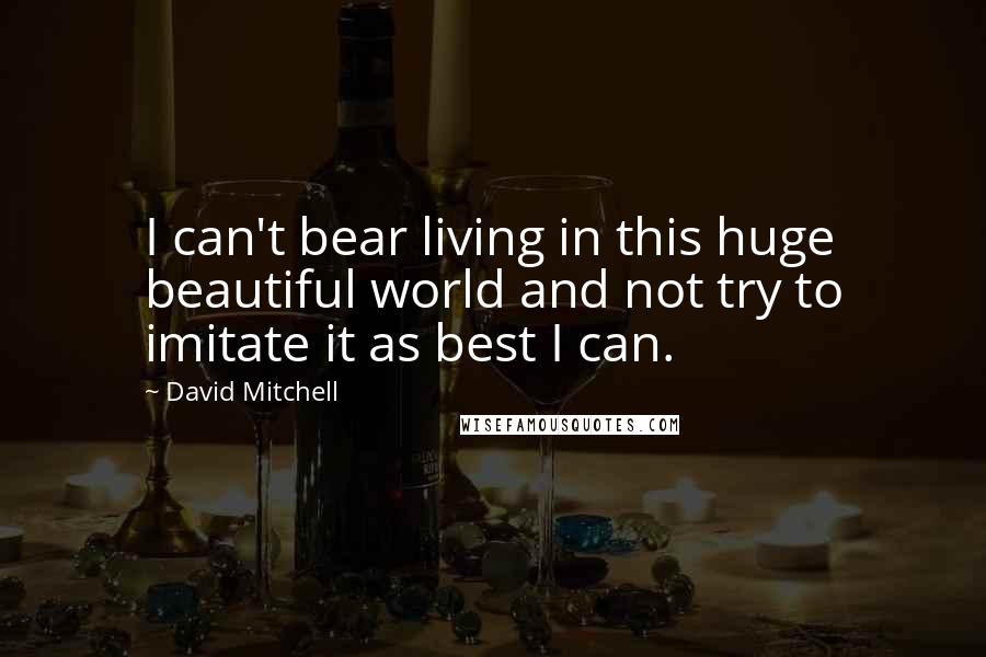 David Mitchell Quotes: I can't bear living in this huge beautiful world and not try to imitate it as best I can.