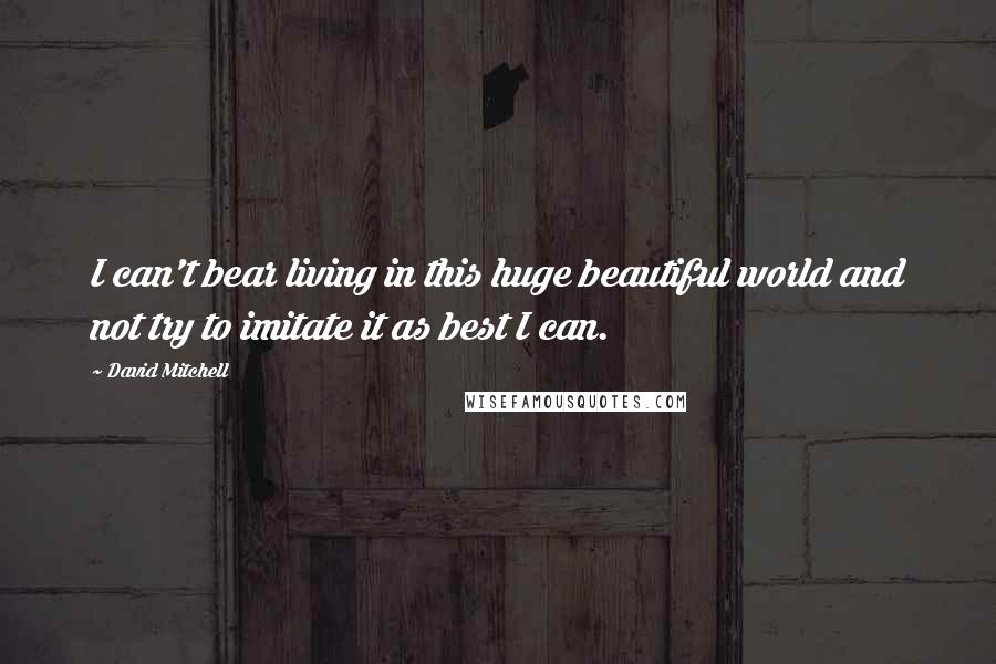 David Mitchell Quotes: I can't bear living in this huge beautiful world and not try to imitate it as best I can.