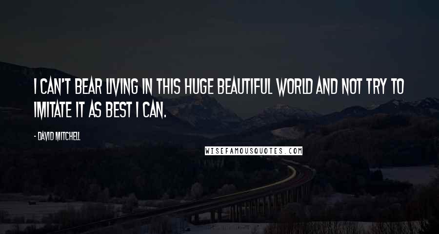 David Mitchell Quotes: I can't bear living in this huge beautiful world and not try to imitate it as best I can.