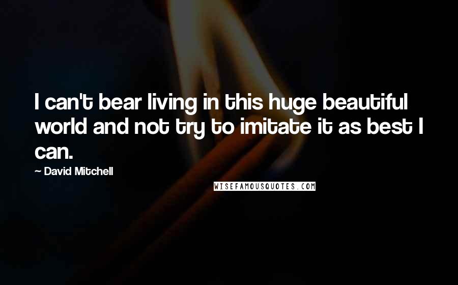 David Mitchell Quotes: I can't bear living in this huge beautiful world and not try to imitate it as best I can.