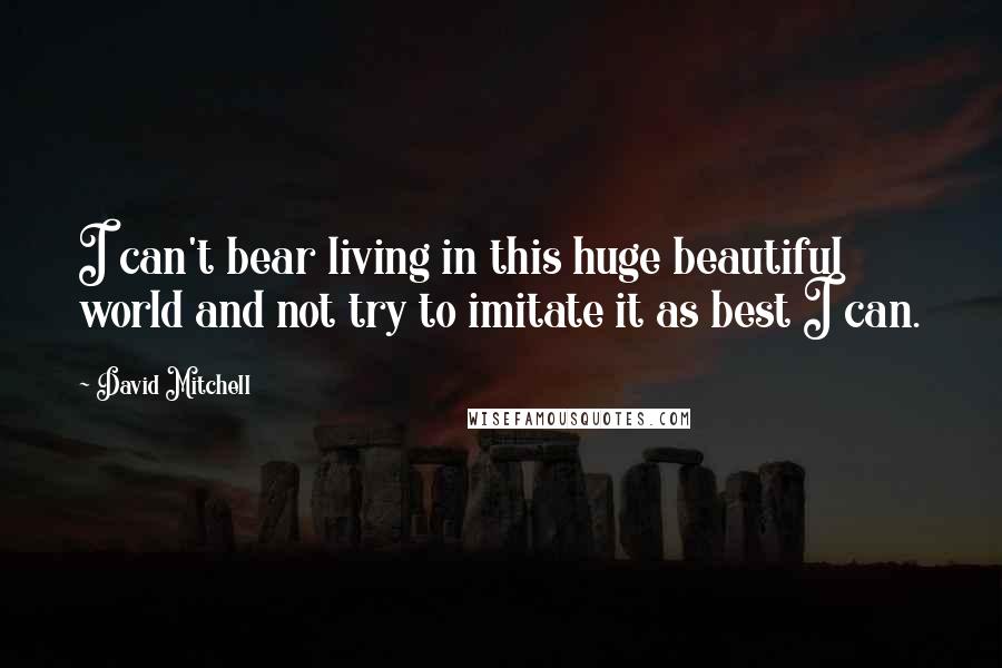 David Mitchell Quotes: I can't bear living in this huge beautiful world and not try to imitate it as best I can.
