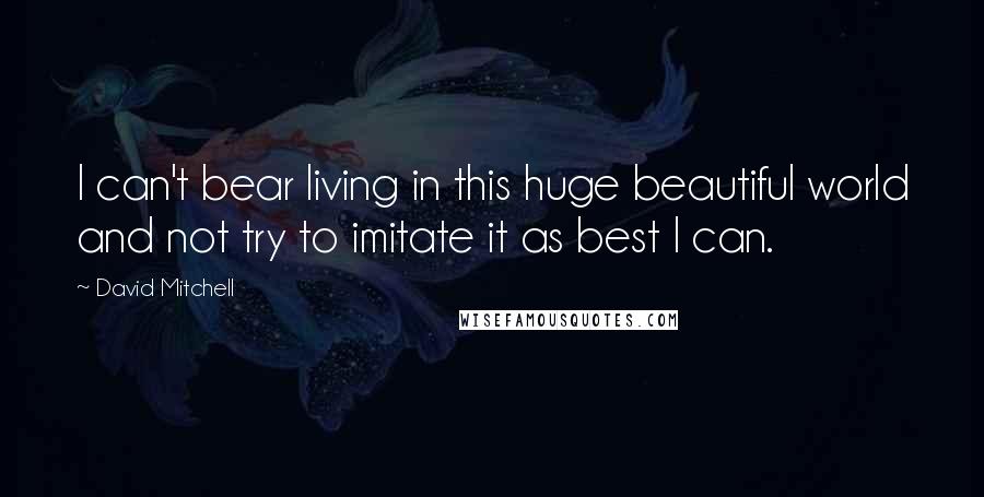 David Mitchell Quotes: I can't bear living in this huge beautiful world and not try to imitate it as best I can.