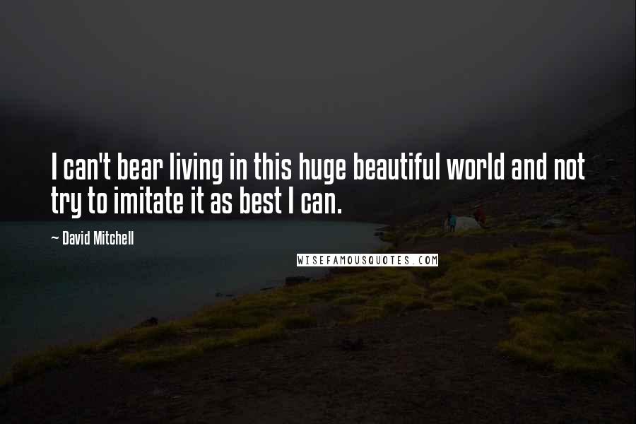 David Mitchell Quotes: I can't bear living in this huge beautiful world and not try to imitate it as best I can.