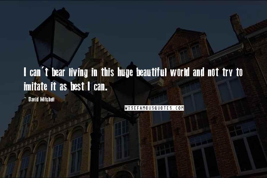 David Mitchell Quotes: I can't bear living in this huge beautiful world and not try to imitate it as best I can.