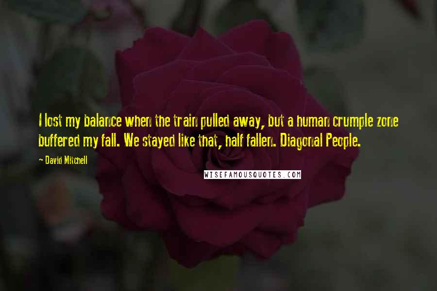 David Mitchell Quotes: I lost my balance when the train pulled away, but a human crumple zone buffered my fall. We stayed like that, half fallen. Diagonal People.