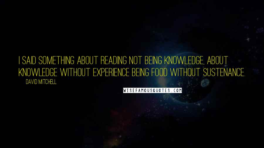 David Mitchell Quotes: I said something about reading not being knowledge, about knowledge without experience being food without sustenance.