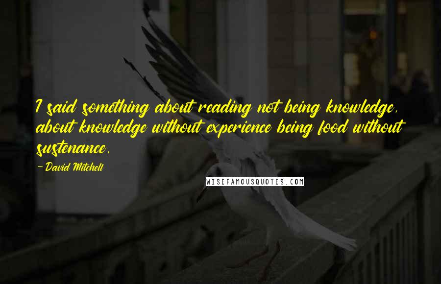 David Mitchell Quotes: I said something about reading not being knowledge, about knowledge without experience being food without sustenance.