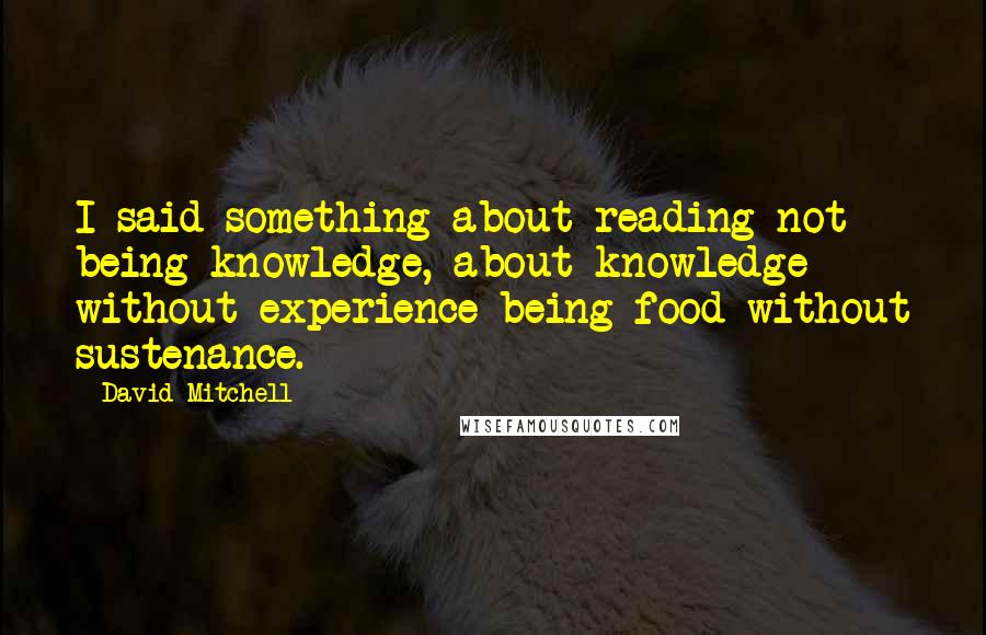 David Mitchell Quotes: I said something about reading not being knowledge, about knowledge without experience being food without sustenance.