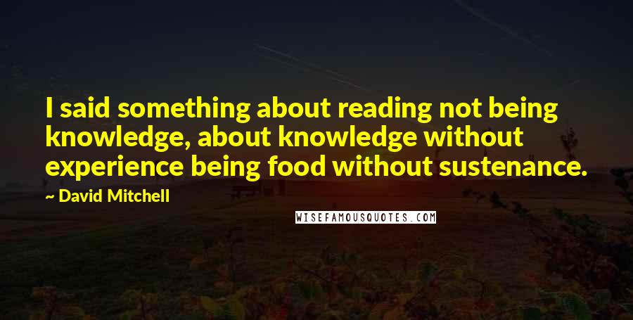 David Mitchell Quotes: I said something about reading not being knowledge, about knowledge without experience being food without sustenance.