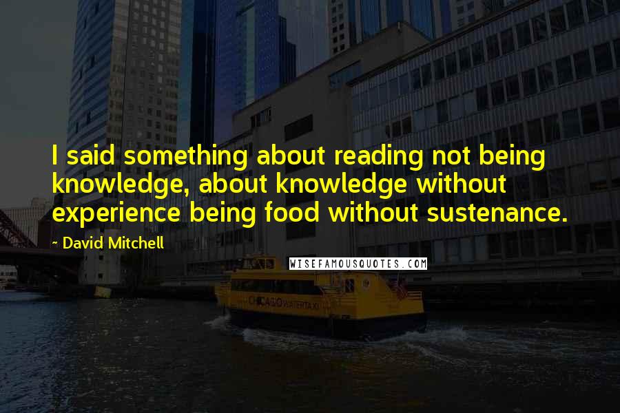 David Mitchell Quotes: I said something about reading not being knowledge, about knowledge without experience being food without sustenance.