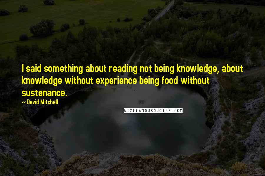 David Mitchell Quotes: I said something about reading not being knowledge, about knowledge without experience being food without sustenance.